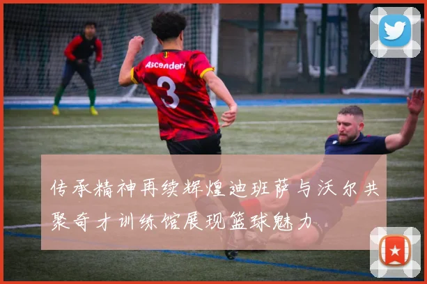 传承精神再续辉煌迪班萨与沃尔共聚奇才训练馆展现篮球魅力